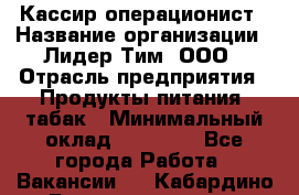 Кассир-операционист › Название организации ­ Лидер Тим, ООО › Отрасль предприятия ­ Продукты питания, табак › Минимальный оклад ­ 24 000 - Все города Работа » Вакансии   . Кабардино-Балкарская респ.